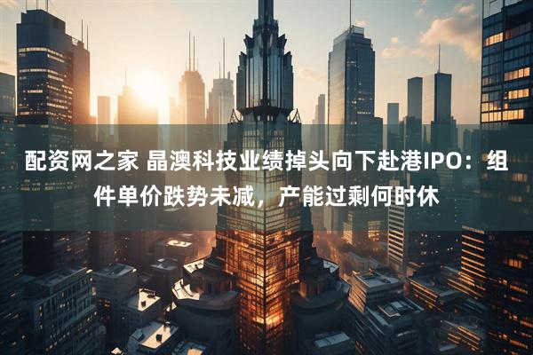 配资网之家 晶澳科技业绩掉头向下赴港IPO：组件单价跌势未减，产能过剩何时休