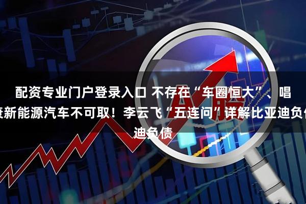配资专业门户登录入口 不存在“车圈恒大”、唱衰新能源汽车不可取！李云飞“五连问”详解比亚迪负债