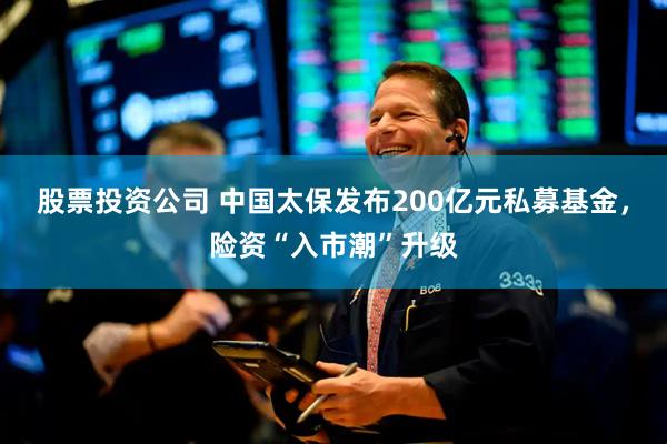 股票投资公司 中国太保发布200亿元私募基金，险资“入市潮”升级