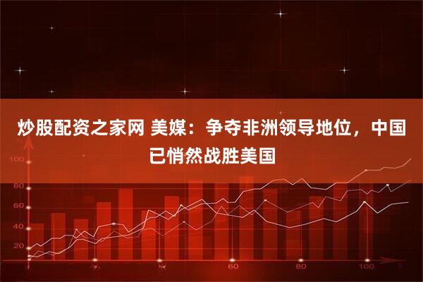 炒股配资之家网 美媒：争夺非洲领导地位，中国已悄然战胜美国