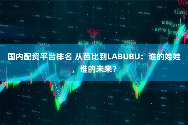 国内配资平台排名 从芭比到LABUBU：谁的娃娃，谁的未来？