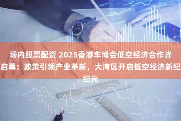 场内股票配资 2025香港车博会低空经济合作峰会启幕：政策引领产业革新，大湾区开启低空经济新纪元
