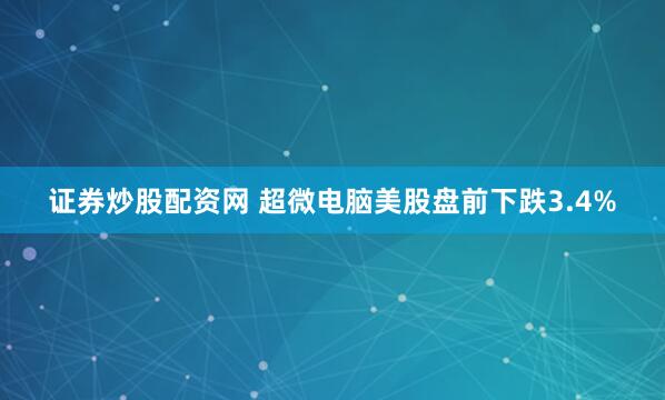 证券炒股配资网 超微电脑美股盘前下跌3.4%
