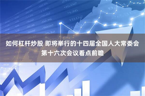 如何杠杆炒股 即将举行的十四届全国人大常委会第十六次会议看点前瞻