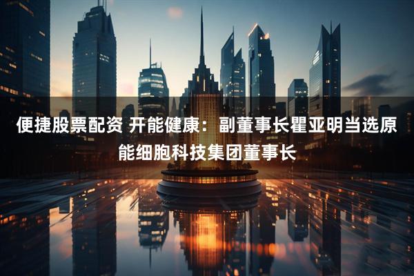 便捷股票配资 开能健康：副董事长瞿亚明当选原能细胞科技集团董事长