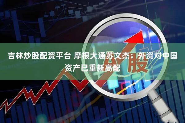 吉林炒股配资平台 摩根大通苏文杰：外资对中国资产已重新高配