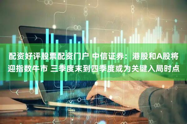 配资好评股票配资门户 中信证券：港股和A股将迎指数牛市 三季度末到四季度或为关键入局时点