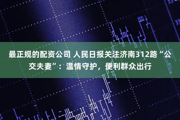 最正规的配资公司 人民日报关注济南312路“公交夫妻”：温情守护，便利群众出行