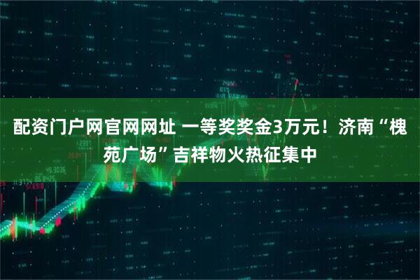 配资门户网官网网址 一等奖奖金3万元！济南“槐苑广场”吉祥物火热征集中