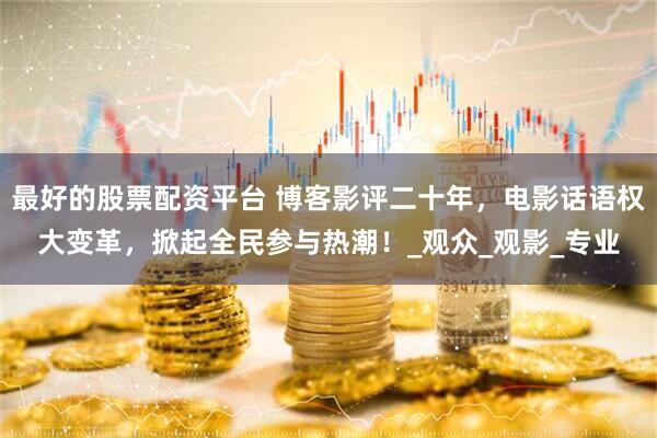 最好的股票配资平台 博客影评二十年，电影话语权大变革，掀起全民参与热潮！_观众_观影_专业