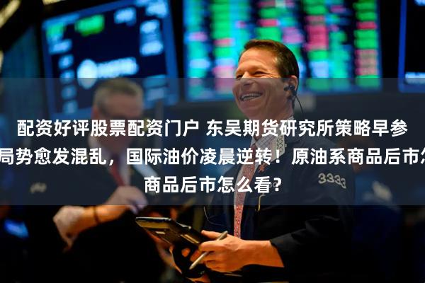 配资好评股票配资门户 东吴期货研究所策略早参｜中东局势愈发混乱，国际油价凌晨逆转！原油系商品后市怎么看？