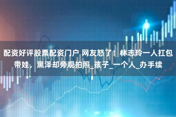 配资好评股票配资门户 网友怒了！林志玲一人扛包带娃，黑泽却旁观拍照_孩子_一个人_办手续