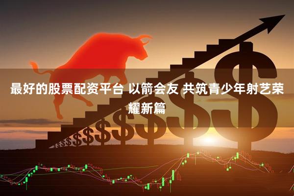 最好的股票配资平台 以箭会友 共筑青少年射艺荣耀新篇