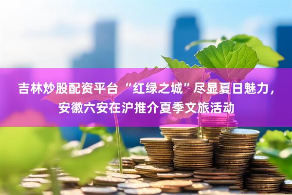 吉林炒股配资平台 “红绿之城”尽显夏日魅力，安徽六安在沪推介夏季文旅活动