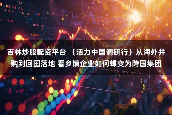 吉林炒股配资平台 （活力中国调研行）从海外并购到回国落地 看乡镇企业如何蝶变为跨国集团