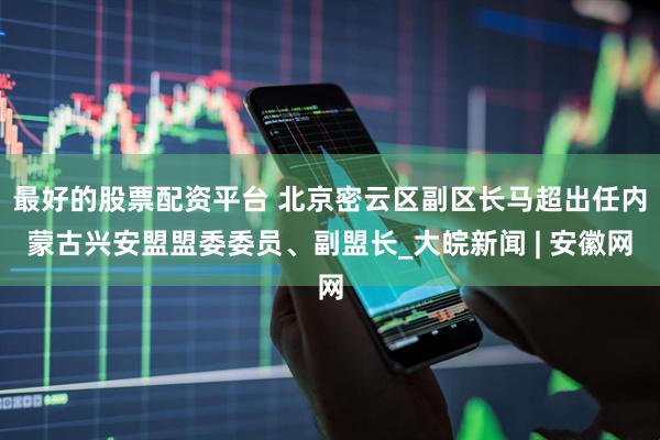 最好的股票配资平台 北京密云区副区长马超出任内蒙古兴安盟盟委委员、副盟长_大皖新闻 | 安徽网