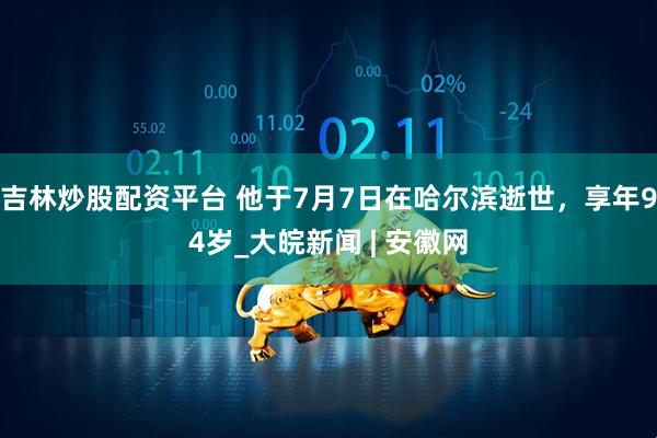 吉林炒股配资平台 他于7月7日在哈尔滨逝世，享年94岁_大皖新闻 | 安徽网