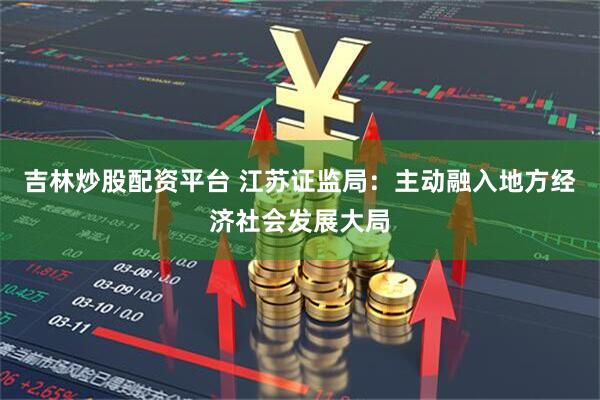 吉林炒股配资平台 江苏证监局：主动融入地方经济社会发展大局