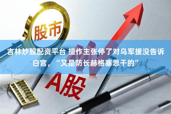 吉林炒股配资平台 擅作主张停了对乌军援没告诉白宫，“又是防长赫格塞思干的”