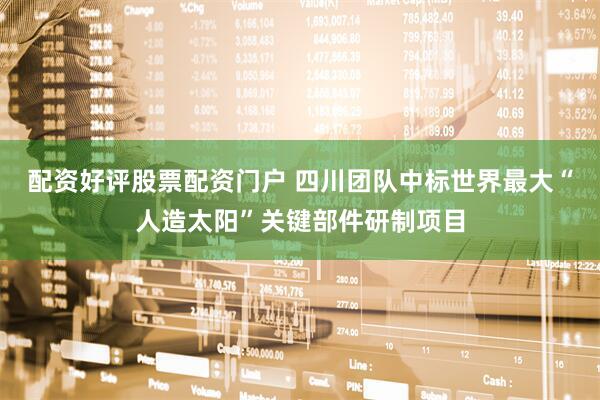 配资好评股票配资门户 四川团队中标世界最大“人造太阳”关键部件研制项目