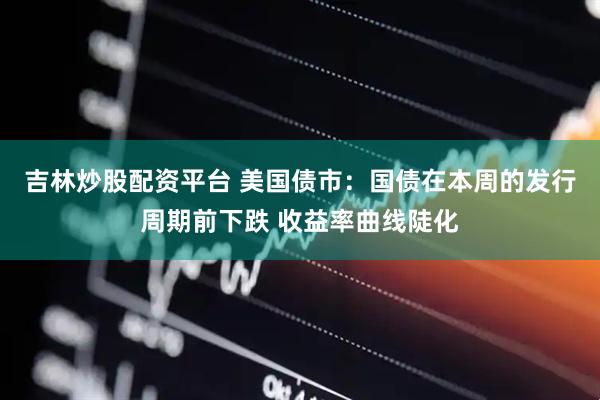 吉林炒股配资平台 美国债市：国债在本周的发行周期前下跌 收益率曲线陡化