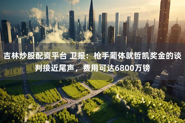 吉林炒股配资平台 卫报：枪手葡体就哲凯奖金的谈判接近尾声，费用可达6800万镑