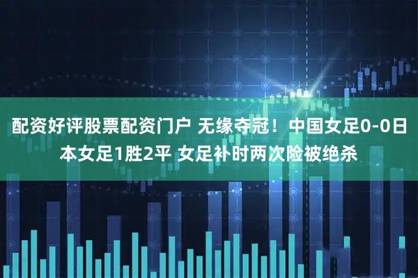 配资好评股票配资门户 无缘夺冠！中国女足0-0日本女足1胜2平 女足补时两次险被绝杀