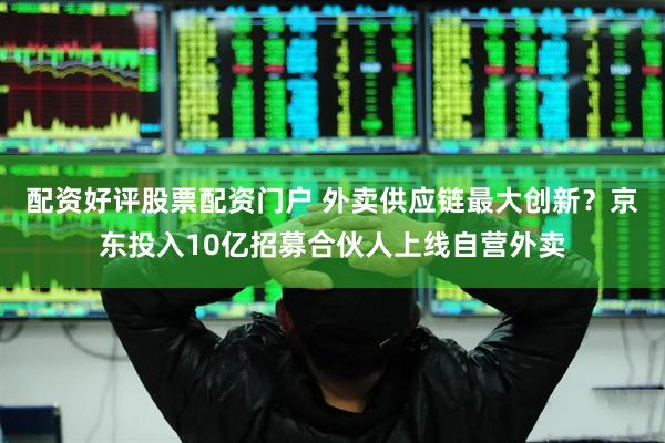 配资好评股票配资门户 外卖供应链最大创新？京东投入10亿招募合伙人上线自营外卖