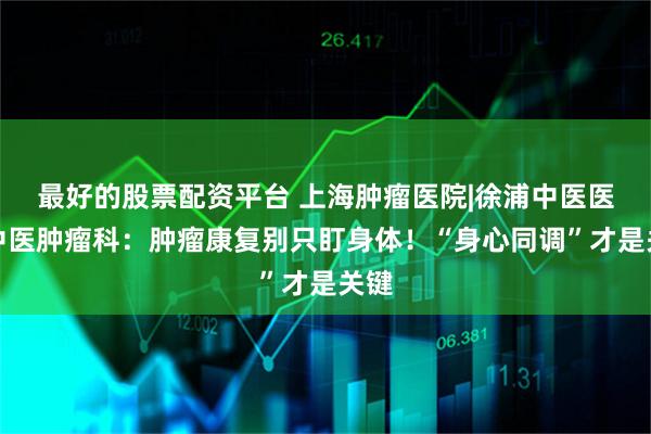 最好的股票配资平台 上海肿瘤医院|徐浦中医医院中医肿瘤科：肿瘤康复别只盯身体！“身心同调”才是关键