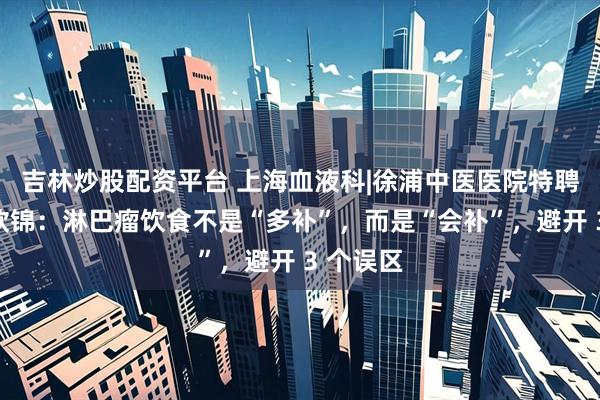 吉林炒股配资平台 上海血液科|徐浦中医医院特聘专家甘欣锦：淋巴瘤饮食不是“多补”，而是“会补”，避开 3 个误区