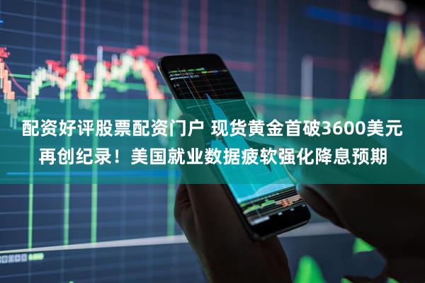 配资好评股票配资门户 现货黄金首破3600美元再创纪录！美国就业数据疲软强化降息预期