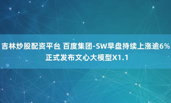 吉林炒股配资平台 百度集团-SW早盘持续上涨逾6% 正式发布文心大模型X1.1