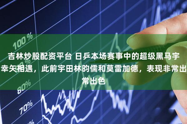 吉林炒股配资平台 日乒本场赛事中的超级黑马宇田幸矢相遇，此前宇田林昀儒和莫雷加德，表现非常出色