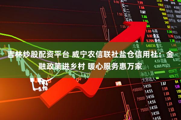 吉林炒股配资平台 威宁农信联社盐仓信用社：金融政策进乡村 暖心服务惠万家