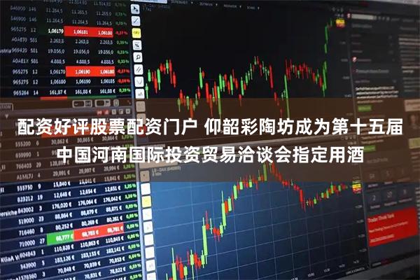 配资好评股票配资门户 仰韶彩陶坊成为第十五届中国河南国际投资贸易洽谈会指定用酒