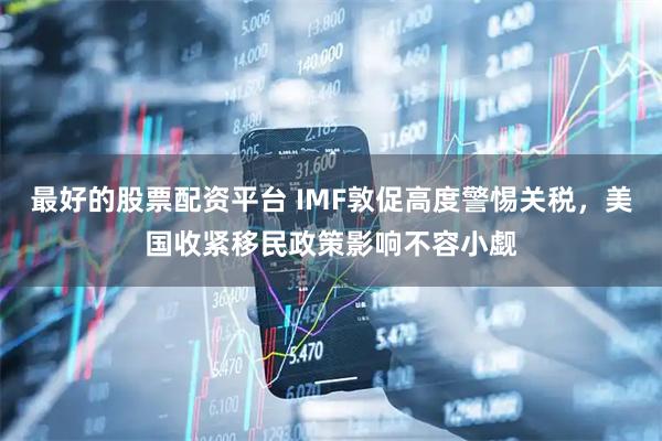 最好的股票配资平台 IMF敦促高度警惕关税，美国收紧移民政策影响不容小觑