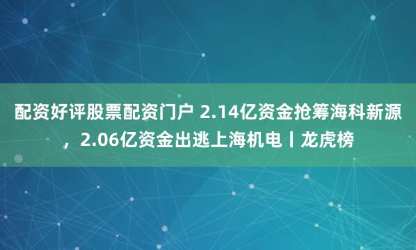 配资好评股票配资门户 2.14亿资金抢筹海科新源,2.06亿资金出逃上海机电丨龙虎榜