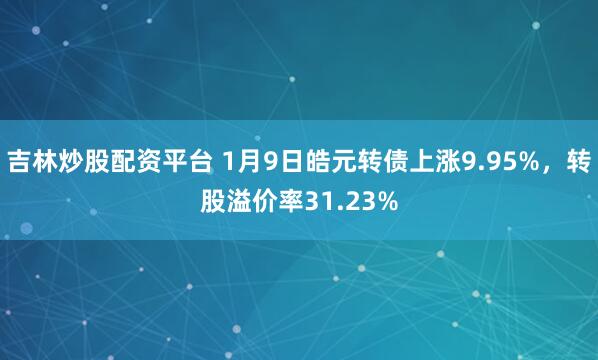 吉林炒股配资平台 1月9日皓元转债上涨9.95%，转股溢价率31.23%